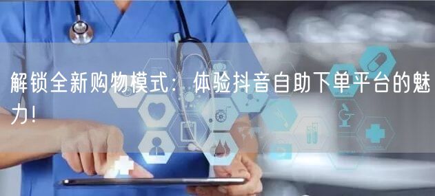 解锁全新购物模式：体验抖音自助下单平台的魅力！