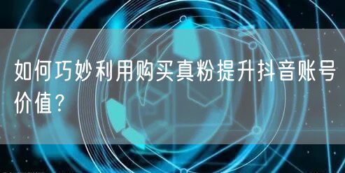如何巧妙利用购买真粉提升抖音账号价值？