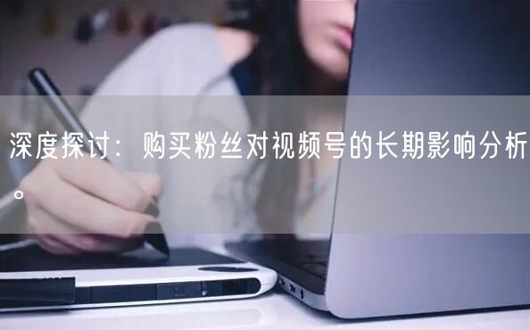 深度探讨：购买粉丝对视频号的长期影响分析。