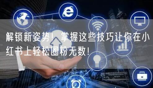 解锁新姿势！掌握这些技巧让你在小红书上轻松圈粉无数！