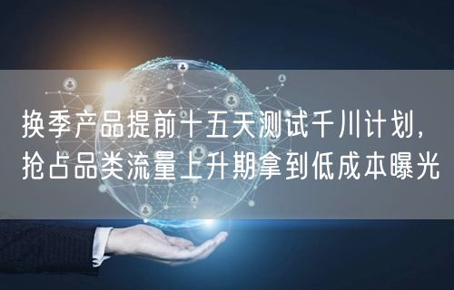 换季产品提前十五天测试千川计划，抢占品类流量上升期拿到低成本曝光
