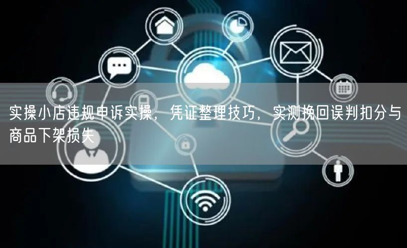 实操小店违规申诉实操，凭证整理技巧，实测挽回误判扣分与商品下架损失