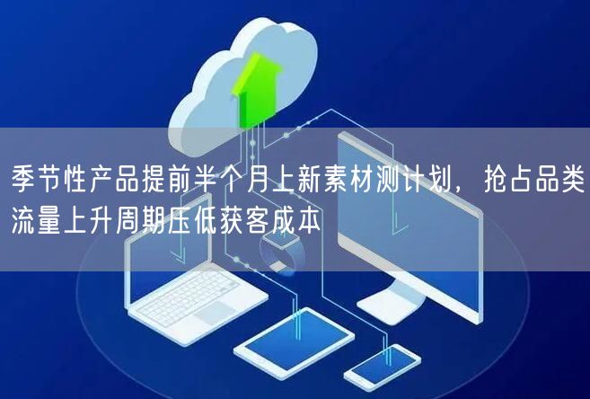 季节性产品提前半个月上新素材测计划，抢占品类流量上升周期压低获客成本