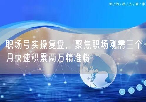 职场号实操复盘，聚焦职场刚需三个月快速积累两万精准粉