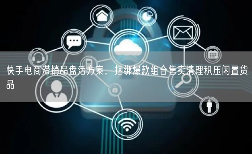 快手电商滞销品盘活方案，捆绑爆款组合售卖清理积压闲置货品