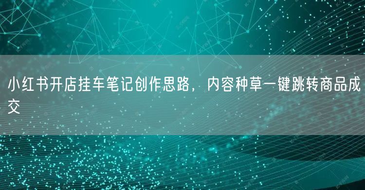 小红书开店挂车笔记创作思路，内容种草一键跳转商品成交