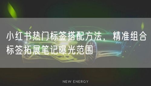 小红书热门标签搭配方法，精准组合标签拓展笔记曝光范围