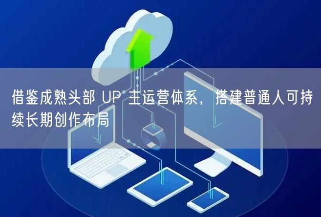 借鉴成熟头部 UP 主运营体系，搭建普通人可持续长期创作布局