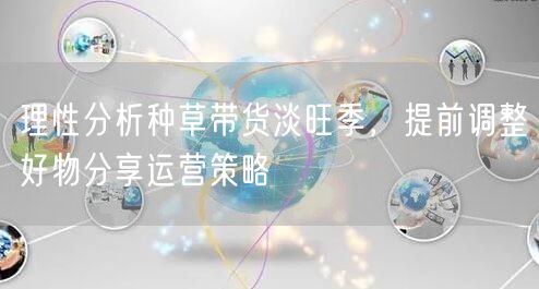 理性分析种草带货淡旺季，提前调整好物分享运营策略