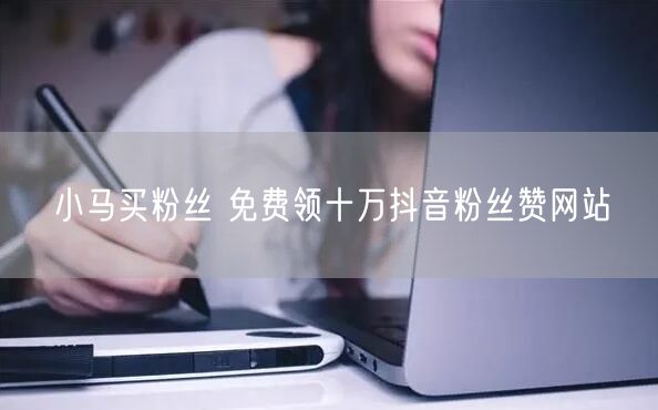 小马买粉丝 免费领十万抖音粉丝赞网站