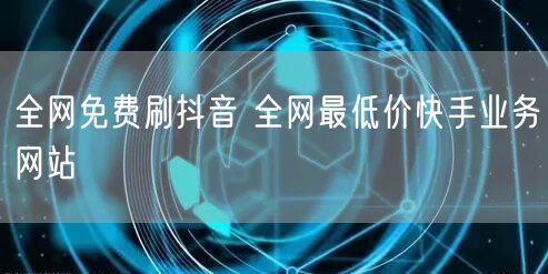 全网免费刷抖音 全网最低价快手业务网站